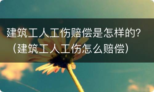 建筑工人工伤赔偿是怎样的？（建筑工人工伤怎么赔偿）