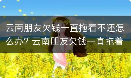 云南朋友欠钱一直拖着不还怎么办? 云南朋友欠钱一直拖着不还怎么办呀