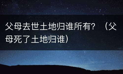 父母去世土地归谁所有？（父母死了土地归谁）