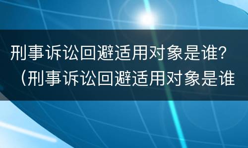 刑事诉讼回避适用对象是谁？（刑事诉讼回避适用对象是谁规定的）