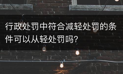 行政处罚中符合减轻处罚的条件可以从轻处罚吗？