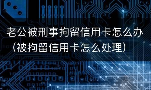 老公被刑事拘留信用卡怎么办（被拘留信用卡怎么处理）