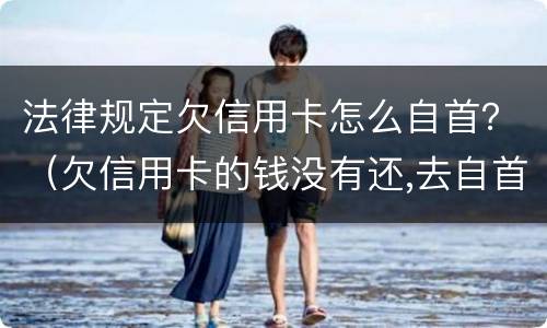 法律规定欠信用卡怎么自首？（欠信用卡的钱没有还,去自首可以轻判吗?）