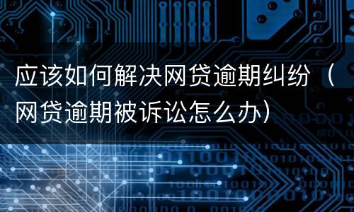 应该如何解决网贷逾期纠纷（网贷逾期被诉讼怎么办）