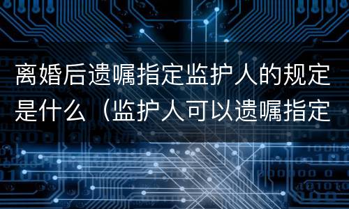 离婚后遗嘱指定监护人的规定是什么（监护人可以遗嘱指定吗）