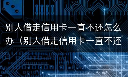 别人借走信用卡一直不还怎么办（别人借走信用卡一直不还怎么办理）