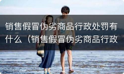 销售假冒伪劣商品行政处罚有什么（销售假冒伪劣商品行政处罚有什么标准）