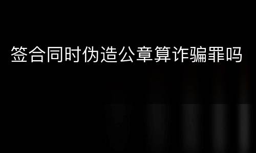 签合同时伪造公章算诈骗罪吗