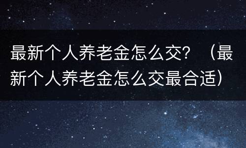 最新个人养老金怎么交？（最新个人养老金怎么交最合适）