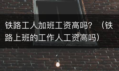 铁路工人加班工资高吗？（铁路上班的工作人工资高吗）