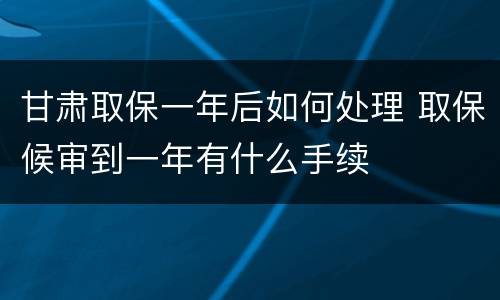 甘肃取保一年后如何处理 取保候审到一年有什么手续