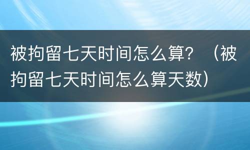 被拘留七天时间怎么算？（被拘留七天时间怎么算天数）