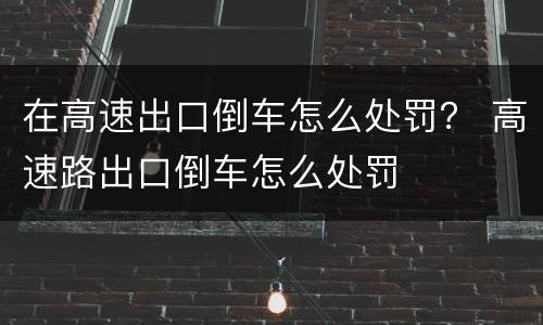 在高速出口倒车怎么处罚？ 高速路出口倒车怎么处罚