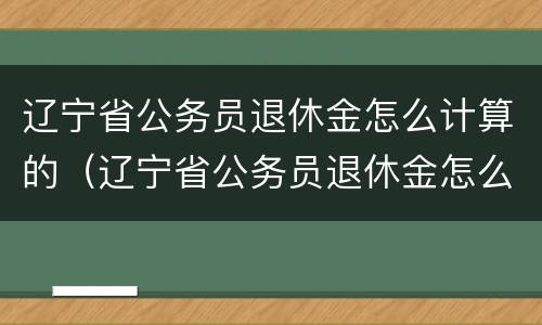 辽宁省公务员退休金怎么计算的（辽宁省公务员退休金怎么计算的呀）