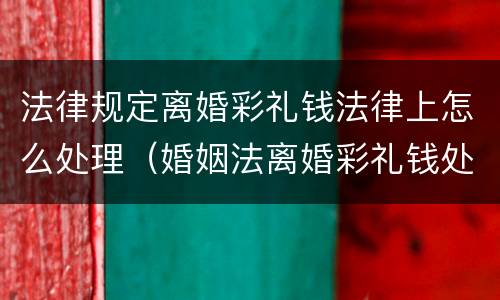 法律规定离婚彩礼钱法律上怎么处理（婚姻法离婚彩礼钱处理）
