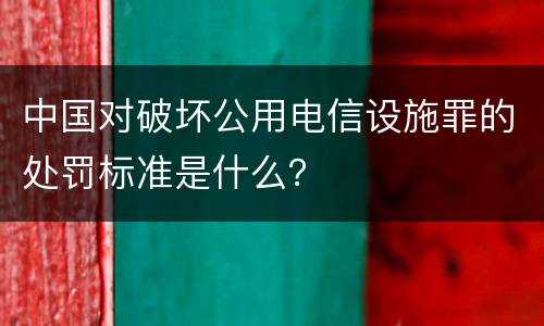 中国对破坏公用电信设施罪的处罚标准是什么？