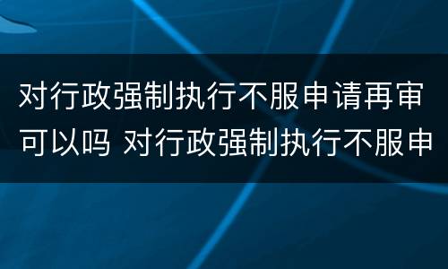 对行政强制执行不服申请再审可以吗 对行政强制执行不服申请再审可以吗