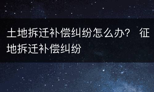土地拆迁补偿纠纷怎么办？ 征地拆迁补偿纠纷