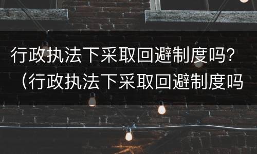 行政执法下采取回避制度吗？（行政执法下采取回避制度吗为什么）