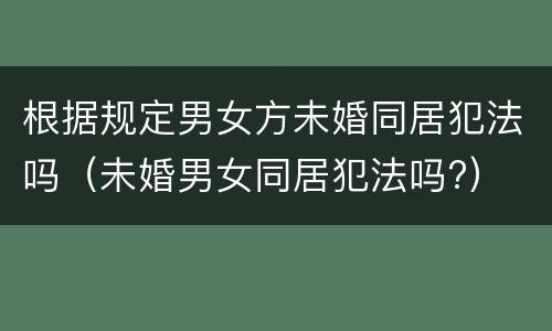 根据规定男女方未婚同居犯法吗（未婚男女同居犯法吗?）