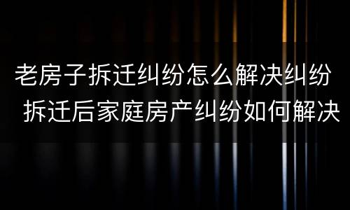 老房子拆迁纠纷怎么解决纠纷 拆迁后家庭房产纠纷如何解决