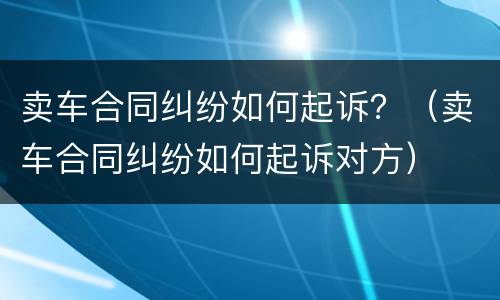卖车合同纠纷如何起诉？（卖车合同纠纷如何起诉对方）