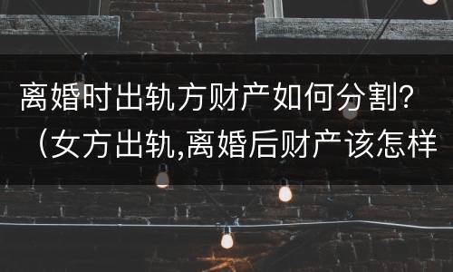 离婚时出轨方财产如何分割？（女方出轨,离婚后财产该怎样分割?）