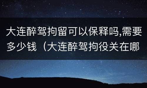 大连醉驾拘留可以保释吗,需要多少钱（大连醉驾拘役关在哪里）