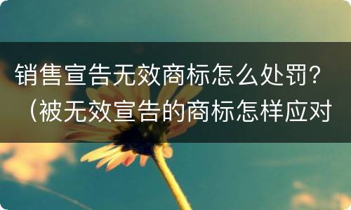 销售宣告无效商标怎么处罚？（被无效宣告的商标怎样应对）