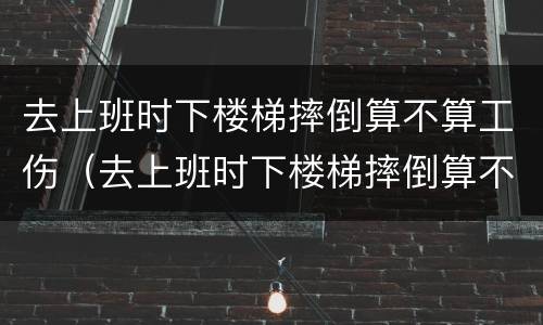 去上班时下楼梯摔倒算不算工伤（去上班时下楼梯摔倒算不算工伤事故）