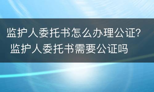 监护人委托书怎么办理公证？ 监护人委托书需要公证吗