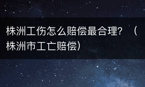 株洲工伤怎么赔偿最合理？（株洲市工亡赔偿）