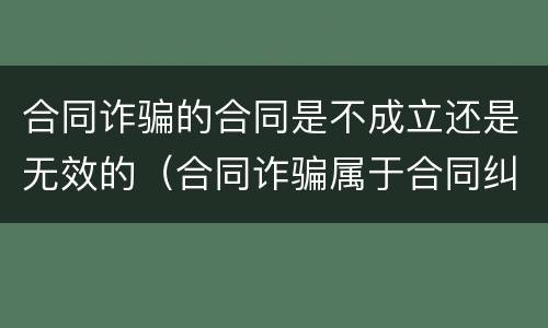 合同诈骗的合同是不成立还是无效的（合同诈骗属于合同纠纷吗）