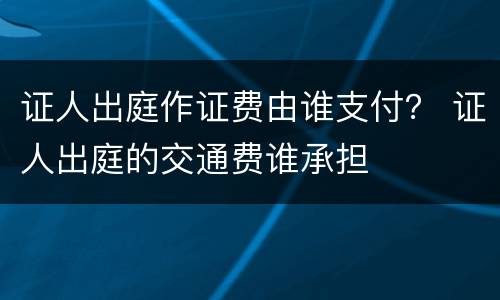 证人出庭作证费由谁支付？ 证人出庭的交通费谁承担