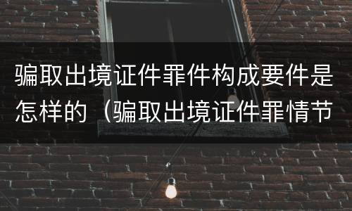 骗取出境证件罪件构成要件是怎样的（骗取出境证件罪情节严重的标准）