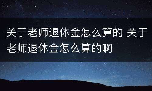 关于老师退休金怎么算的 关于老师退休金怎么算的啊