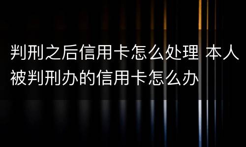 判刑之后信用卡怎么处理 本人被判刑办的信用卡怎么办