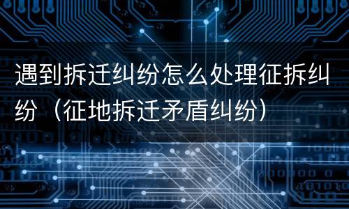 遇到拆迁纠纷怎么处理征拆纠纷（征地拆迁矛盾纠纷）