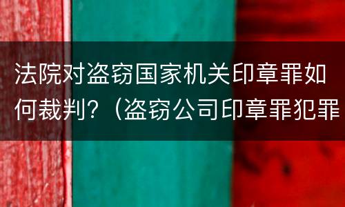 法院对盗窃国家机关印章罪如何裁判?（盗窃公司印章罪犯罪构成）