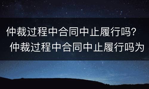 仲裁过程中合同中止履行吗？ 仲裁过程中合同中止履行吗为什么