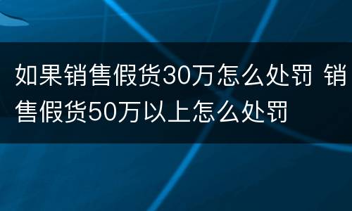 如果销售假货30万怎么处罚 销售假货50万以上怎么处罚