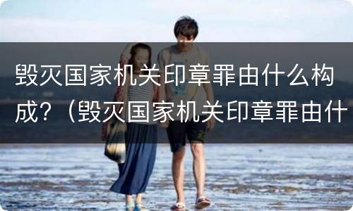 毁灭国家机关印章罪由什么构成?（毁灭国家机关印章罪由什么构成的）