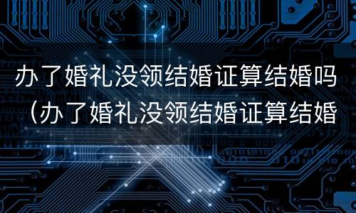 办了婚礼没领结婚证算结婚吗（办了婚礼没领结婚证算结婚吗）