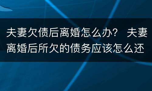 夫妻欠债后离婚怎么办？ 夫妻离婚后所欠的债务应该怎么还
