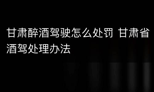 甘肃醉酒驾驶怎么处罚 甘肃省酒驾处理办法