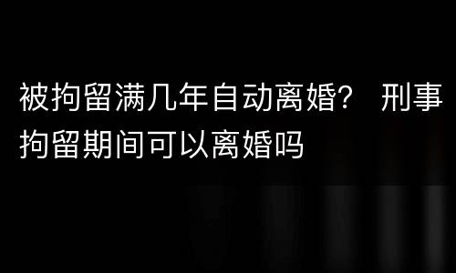 被拘留满几年自动离婚？ 刑事拘留期间可以离婚吗
