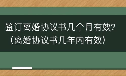 签订离婚协议书几个月有效？（离婚协议书几年内有效）