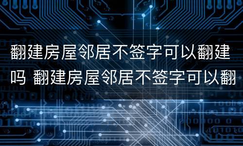 翻建房屋邻居不签字可以翻建吗 翻建房屋邻居不签字可以翻建吗怎么办