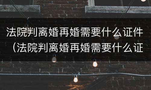 法院判离婚再婚需要什么证件（法院判离婚再婚需要什么证件呢）