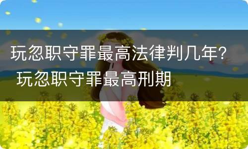 玩忽职守罪最高法律判几年？ 玩忽职守罪最高刑期